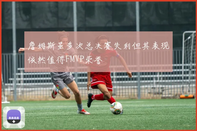 詹姆斯虽多次总决赛失利但其表现依然值得FMVP荣誉