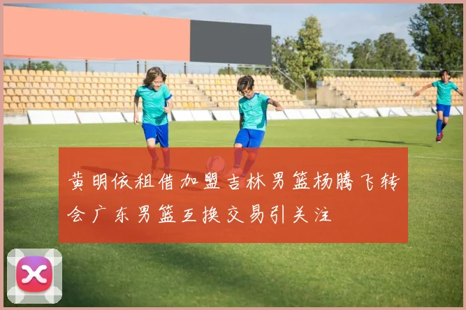 黄明依租借加盟吉林男篮杨腾飞转会广东男篮互换交易引关注
